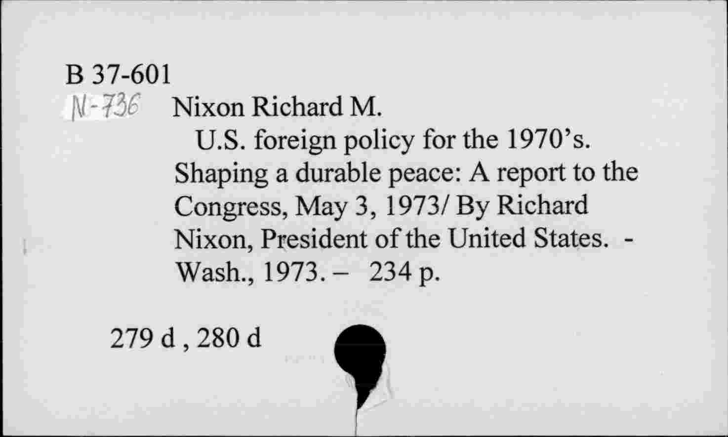 ﻿B 37-601
- 73£ Nixon Richard M.
U.S. foreign policy for the 1970’s.
Shaping a durable peace: A report to the Congress, May 3, 1973/ By Richard Nixon, President of the United States. -Wash., 1973.- 234 p.
279 d , 280 d